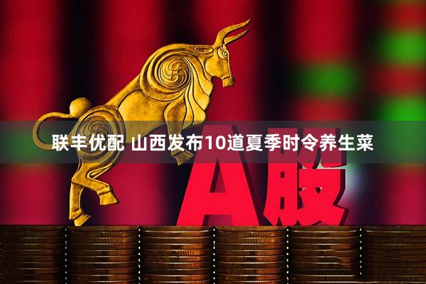 联丰优配 山西发布10道夏季时令养生菜