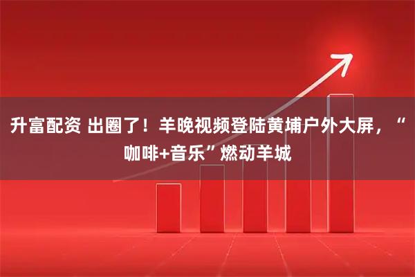 升富配资 出圈了！羊晚视频登陆黄埔户外大屏，“咖啡+音乐”燃动羊城