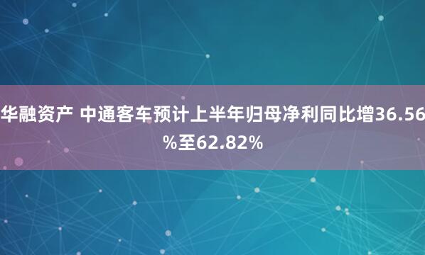 华融资产 中通客车预计上半年归母净利同比增36.56%至62.82%