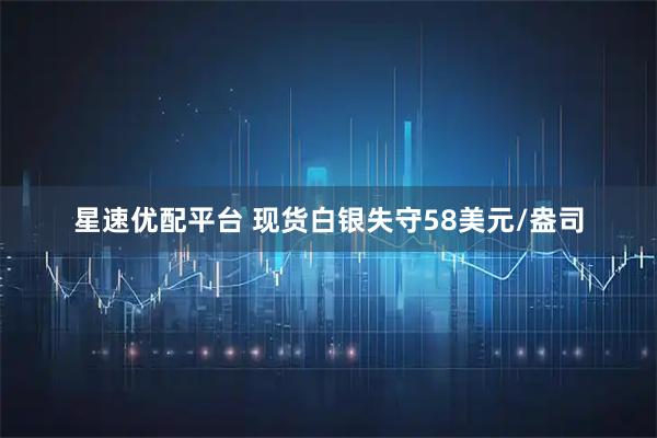 星速优配平台 现货白银失守58美元/盎司