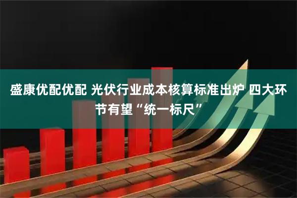 盛康优配优配 光伏行业成本核算标准出炉 四大环节有望“统一标尺”