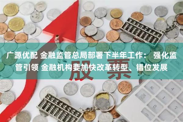 广源优配 金融监管总局部署下半年工作: 强化监管引领 金融机构要加快改革转型、错位发展