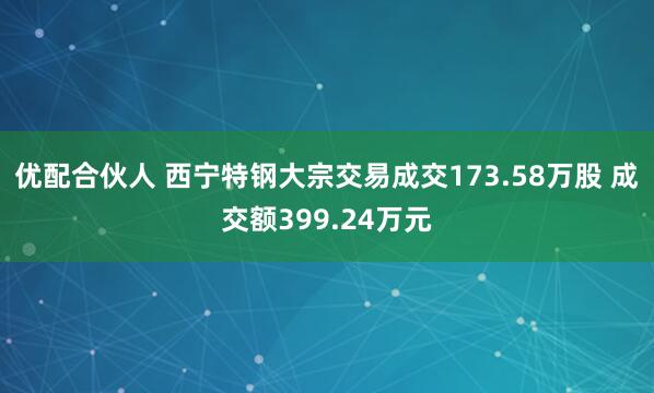 优配合伙人 西宁特钢大宗交易成交173.58万股 成交额399.24万元
